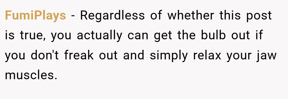 FumiPlays − Regardless of whether this post is true, you actually can get the bulb out if you don't freak out and simply relax your jaw muscles.