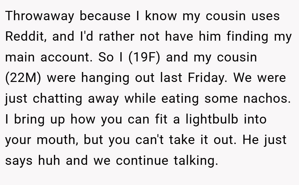 Throwaway because I know my cousin uses Reddit, and I'd rather not have him finding my main account. So I (19F) and my cousin (22M) were hanging out last Friday. We were just chatting away while eating some nachos. I bring up how you can fit a lightbulb into your mouth, but you can't take it out. He just says huh and we continue talking.