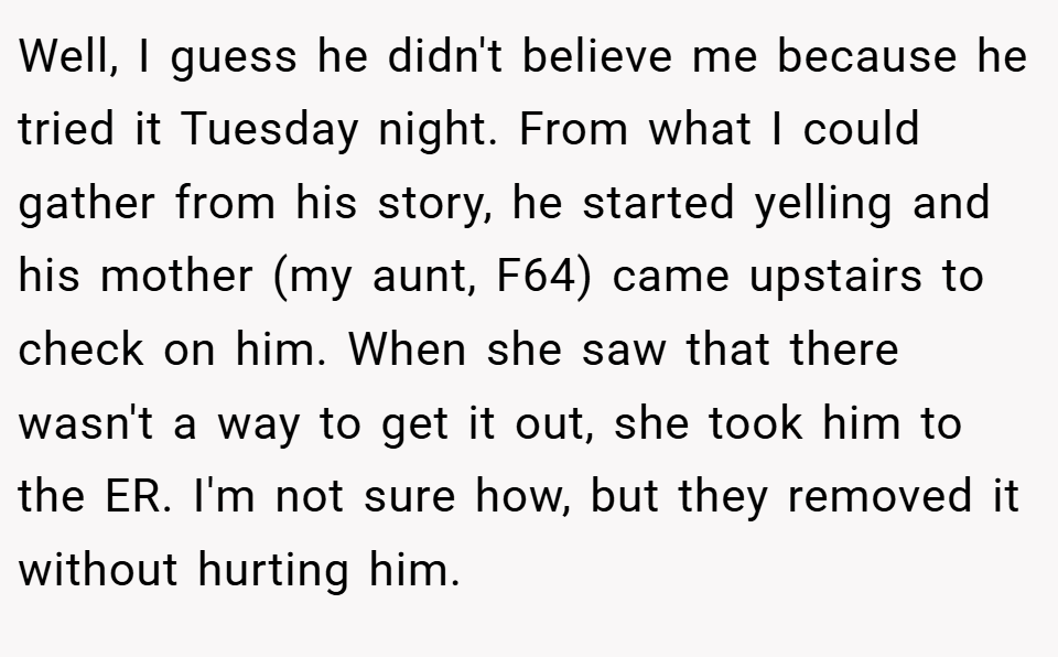Well, I guess he didn't believe me because he tried it Tuesday night. From what I could gather from his story, he started yelling and his mother (my aunt, F64) came upstairs to check on him. When she saw that there wasn't a way to get it out, she took him to the ER. I'm not sure how, but they removed it without hurting him.