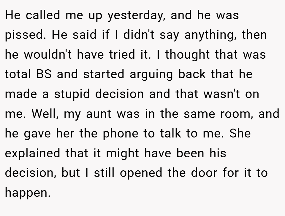 He called me up yesterday, and he was pissed. He said if I didn't say anything, then he wouldn't have tried it. I thought that was total BS and started arguing back that he made a stupid decision and that wasn't on me. Well, my aunt was in the same room, and he gave her the phone to talk to me. She explained that it might have been his decision, but I still opened the door for it to happen.