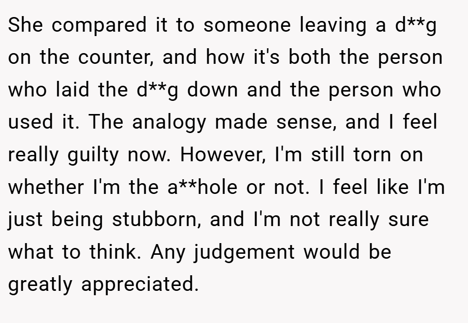 She compared it to someone leaving a d**g on the counter, and how it's both the person who laid the d**g down and the person who used it. The analogy made sense, and I feel really guilty now. However, I'm still torn on whether I'm the a**hole or not. I feel like I'm just being stubborn, and I'm not really sure what to think. Any judgement would be greatly appreciated.