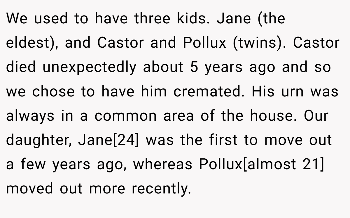 We used to have three kids. Jane (the eldest), and Castor and Pollux (twins). Castor died unexpectedly about 5 years ago and so we chose to have him cremated. His urn was always in a common area of the house. Our daughter, Jane[24] was the first to move out a few years ago, whereas Pollux[almost 21] moved out more recently.