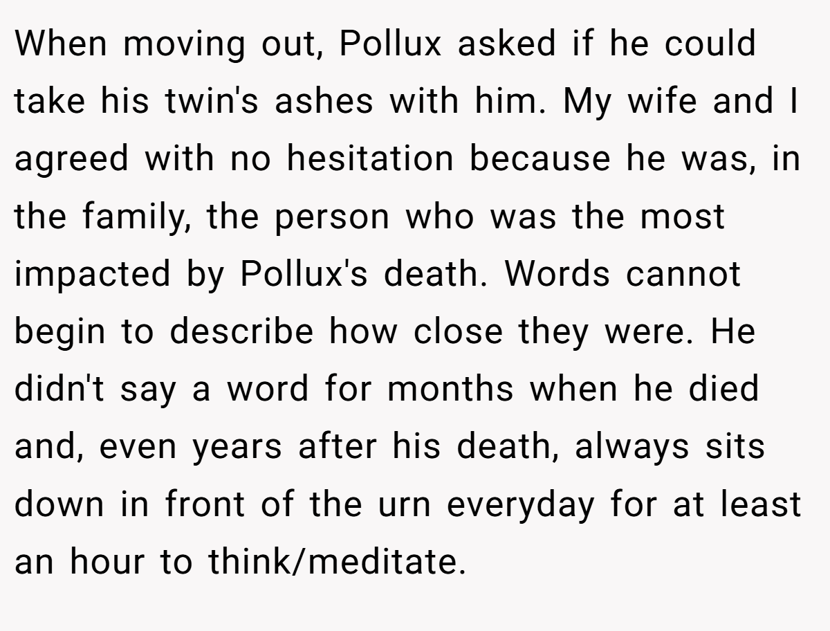 When moving out, Pollux asked if he could take his twin's ashes with him. My wife and I agreed with no hesitation because he was, in the family, the person who was the most impacted by Pollux's death. Words cannot begin to describe how close they were. He didn't say a word for months when he died and, even years after his death, always sits down in front of the urn everyday for at least an hour to think/meditate.