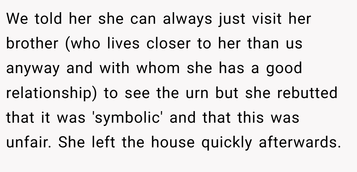 We told her she can always just visit her brother (who lives closer to her than us anyway and with whom she has a good relationship) to see the urn but she rebutted that it was 'symbolic' and that this was unfair. She left the house quickly afterwards.