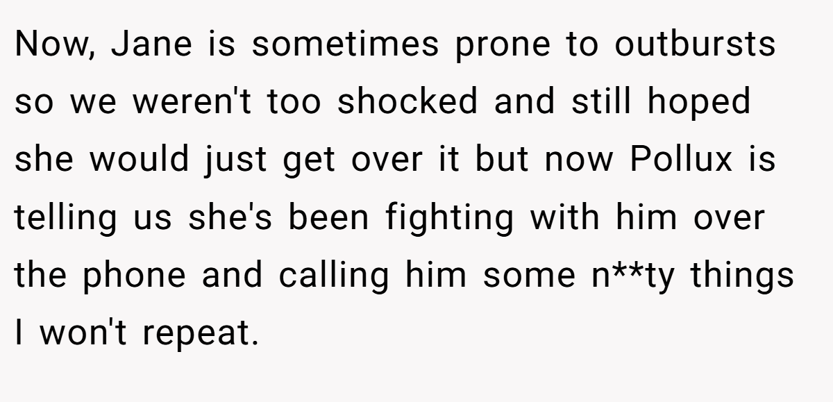 Now, Jane is sometimes prone to outbursts so we weren't too shocked and still hoped she would just get over it but now Pollux is telling us she's been fighting with him over the phone and calling him some n**ty things I won't repeat.