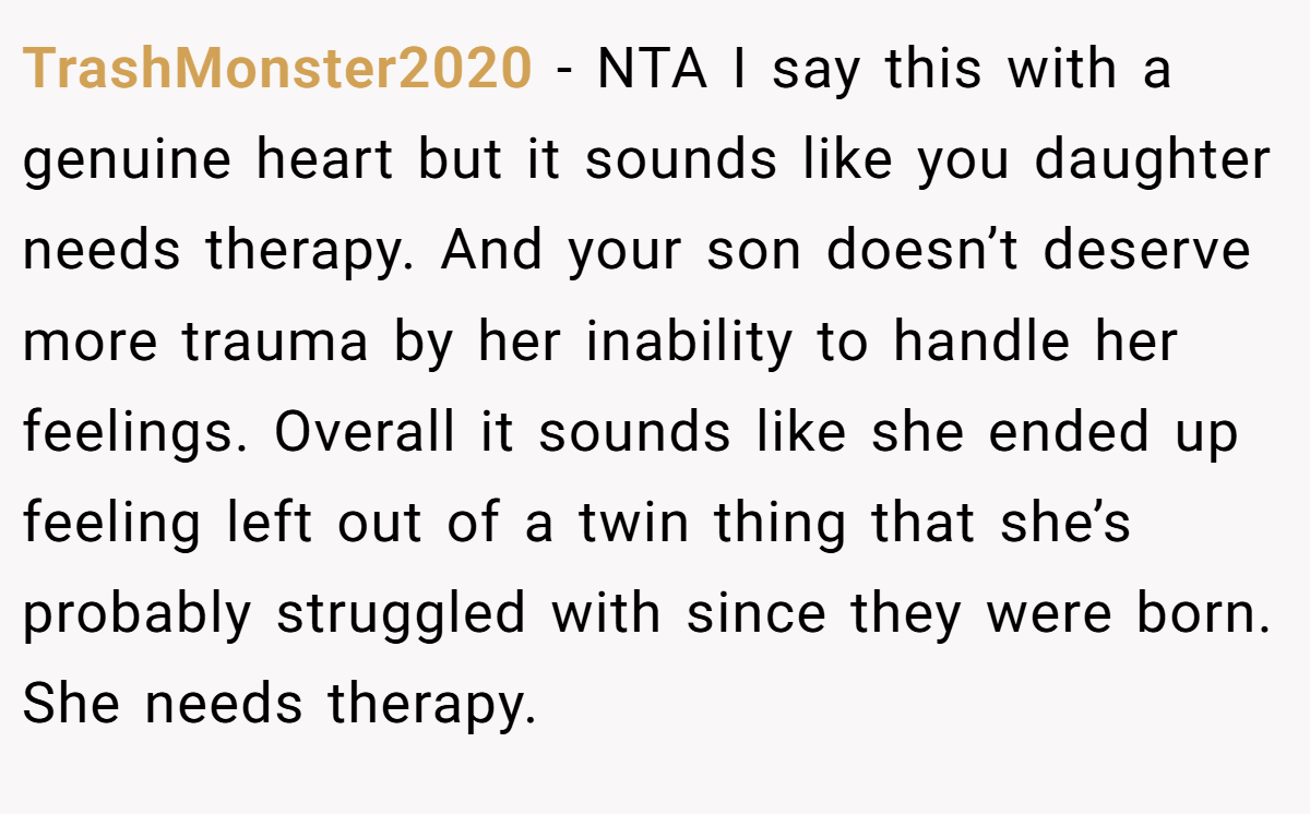 TrashMonster2020 − NTA I say this with a genuine heart but it sounds like you daughter needs therapy. And your son doesn’t deserve more trauma by her inability to handle her feelings. Overall it sounds like she ended up feeling left out of a twin thing that she’s probably struggled with since they were born. She needs therapy.