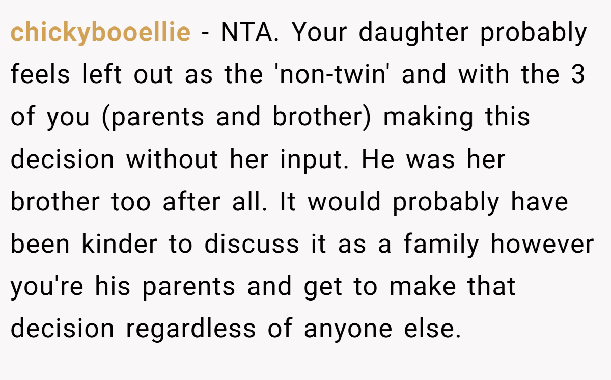chickybooellie − NTA. Your daughter probably feels left out as the 'non-twin' and with the 3 of you (parents and brother) making this decision without her input. He was her brother too after all. It would probably have been kinder to discuss it as a family however you're his parents and get to make that decision regardless of anyone else.