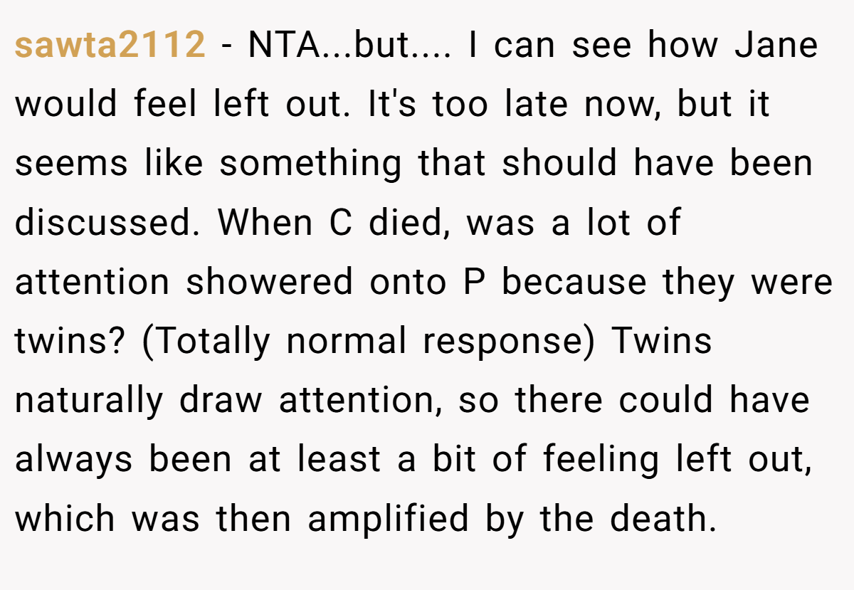 sawta2112 − NTA...but.... I can see how Jane would feel left out. It's too late now, but it seems like something that should have been discussed. When C died, was a lot of attention showered onto P because they were twins? (Totally normal response) Twins naturally draw attention, so there could have always been at least a bit of feeling left out, which was then amplified by the death.