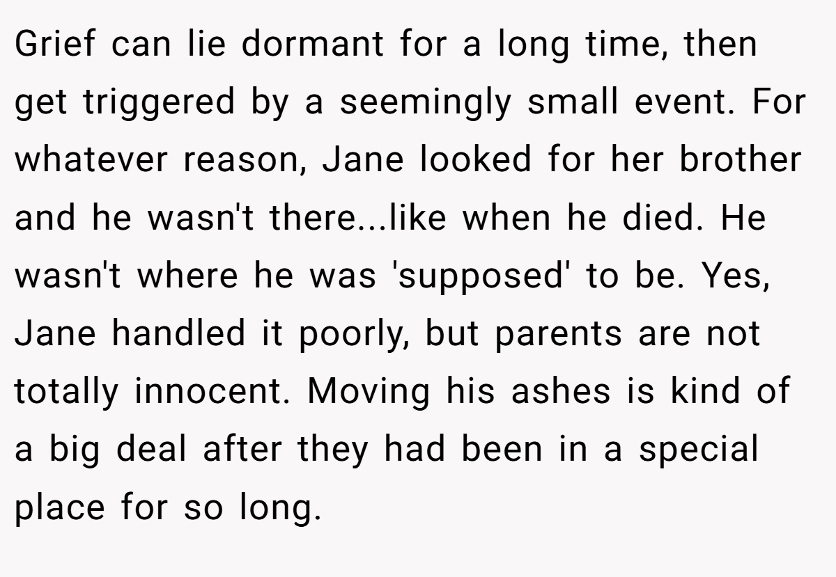 Grief can lie dormant for a long time, then get triggered by a seemingly small event. For whatever reason, Jane looked for her brother and he wasn't there...like when he died. He wasn't where he was 'supposed' to be. Yes, Jane handled it poorly, but parents are not totally innocent. Moving his ashes is kind of a big deal after they had been in a special place for so long.