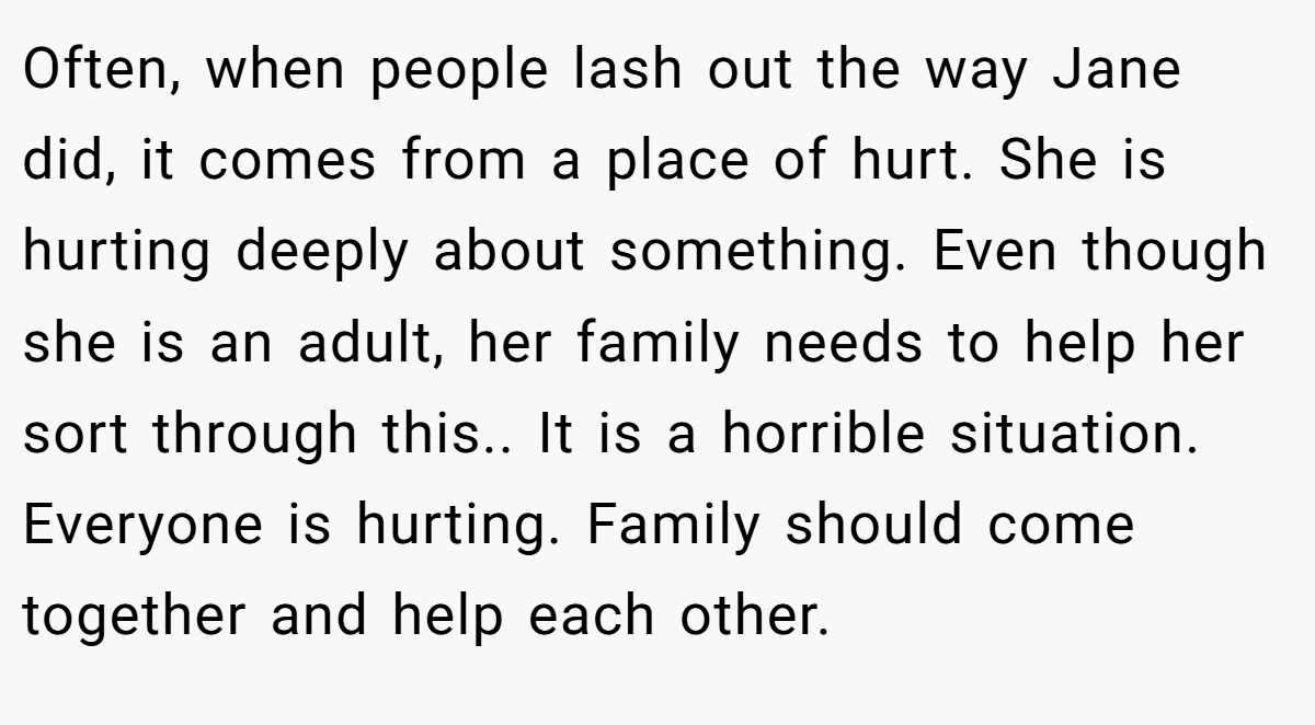 Often, when people lash out the way Jane did, it comes from a place of hurt. She is hurting deeply about something. Even though she is an adult, her family needs to help her sort through this.. It is a horrible situation. Everyone is hurting. Family should come together and help each other.