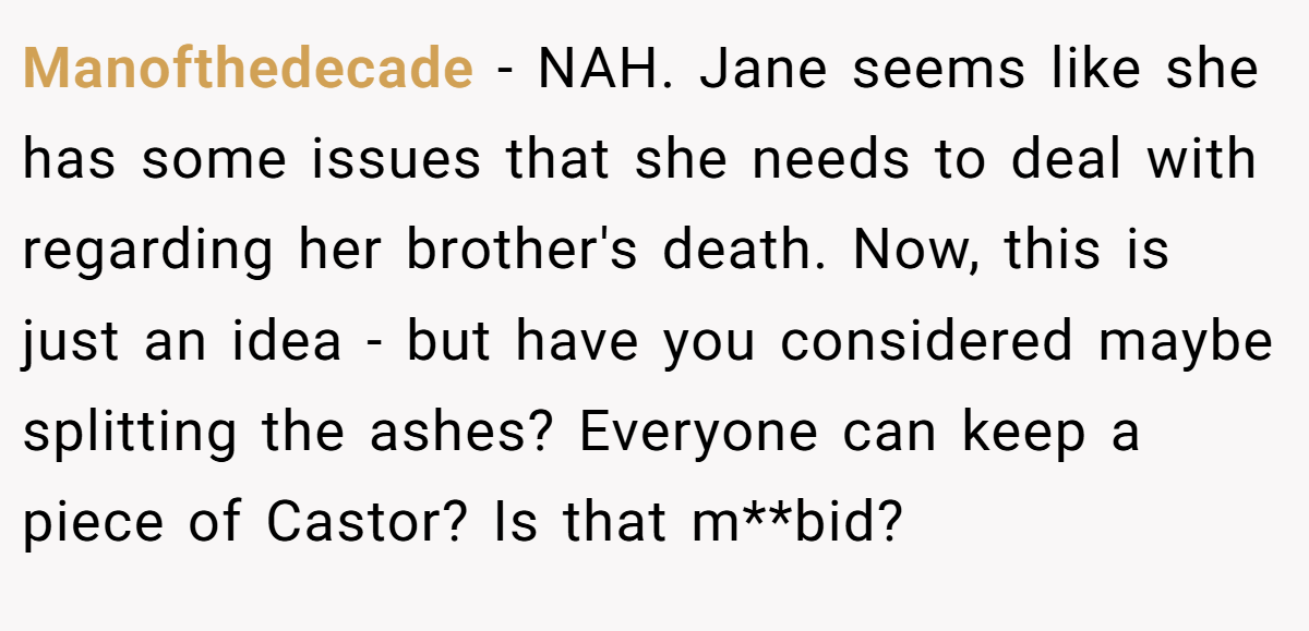 Manofthedecade − NAH. Jane seems like she has some issues that she needs to deal with regarding her brother's death. Now, this is just an idea - but have you considered maybe splitting the ashes? Everyone can keep a piece of Castor? Is that m**bid?