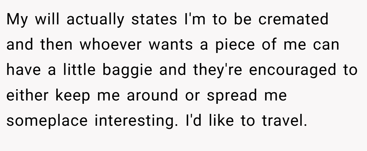 My will actually states I'm to be cremated and then whoever wants a piece of me can have a little baggie and they're encouraged to either keep me around or spread me someplace interesting. I'd like to travel.