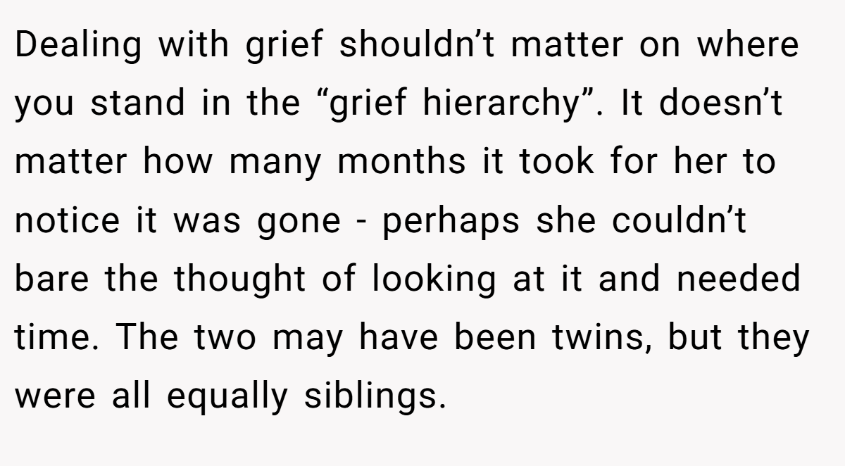 Dealing with grief shouldn’t matter on where you stand in the “grief hierarchy”. It doesn’t matter how many months it took for her to notice it was gone - perhaps she couldn’t bare the thought of looking at it and needed time. The two may have been twins, but they were all equally siblings.