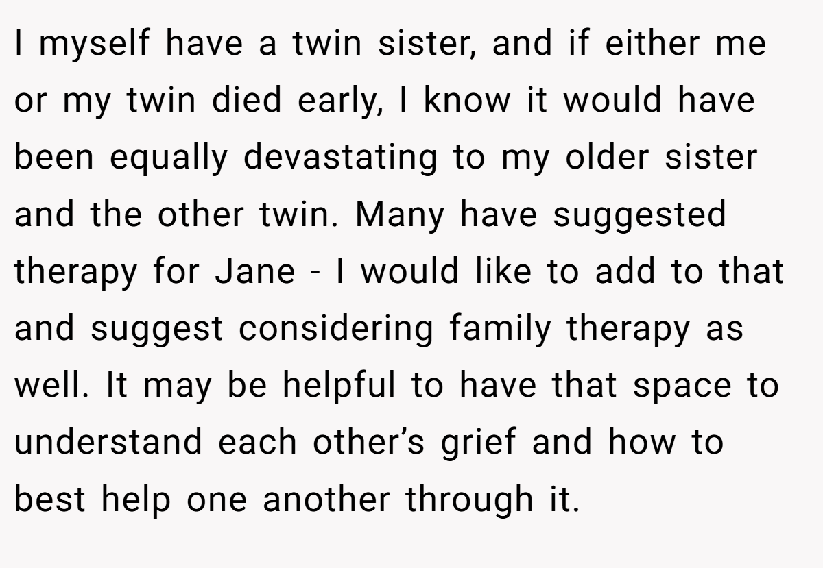 I myself have a twin sister, and if either me or my twin died early, I know it would have been equally devastating to my older sister and the other twin. Many have suggested therapy for Jane - I would like to add to that and suggest considering family therapy as well. It may be helpful to have that space to understand each other’s grief and how to best help one another through it.