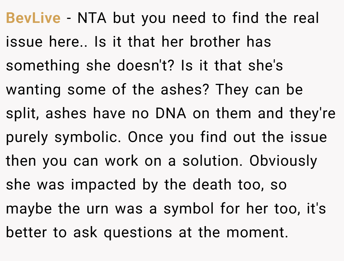 BevLive − NTA but you need to find the real issue here.. Is it that her brother has something she doesn't? Is it that she's wanting some of the ashes? They can be split, ashes have no DNA on them and they're purely symbolic. Once you find out the issue then you can work on a solution. Obviously she was impacted by the death too, so maybe the urn was a symbol for her too, it's better to ask questions at the moment.