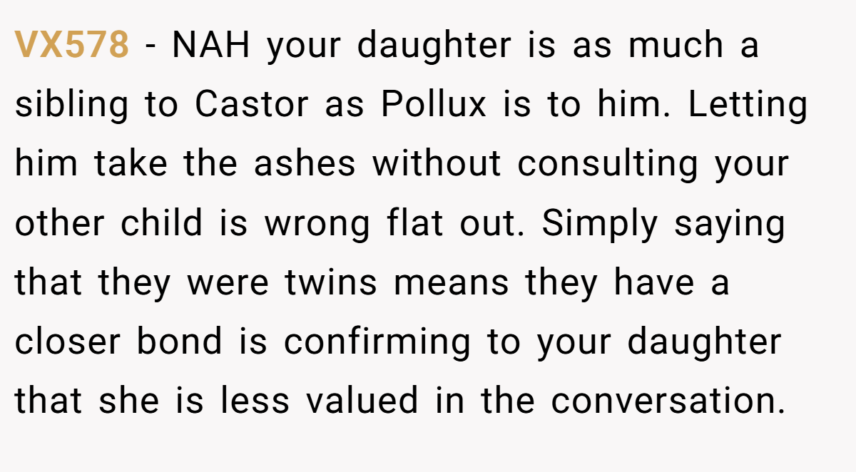 VX578 − NAH your daughter is as much a sibling to Castor as Pollux is to him. Letting him take the ashes without consulting your other child is wrong flat out. Simply saying that they were twins means they have a closer bond is confirming to your daughter that she is less valued in the conversation.
