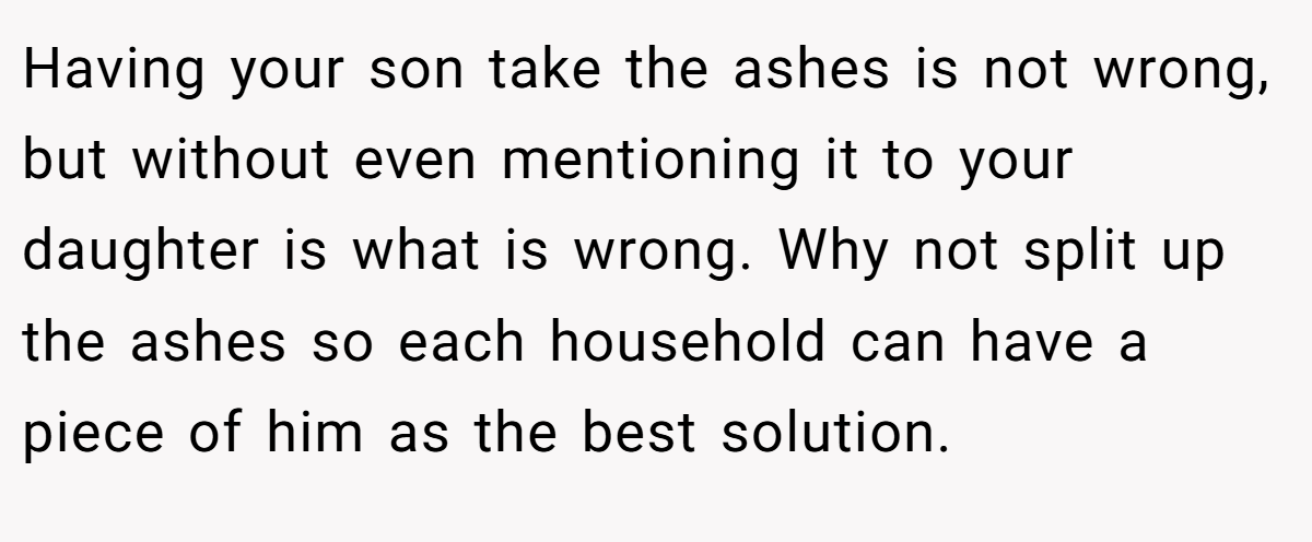 Having your son take the ashes is not wrong, but without even mentioning it to your daughter is what is wrong. Why not split up the ashes so each household can have a piece of him as the best solution.