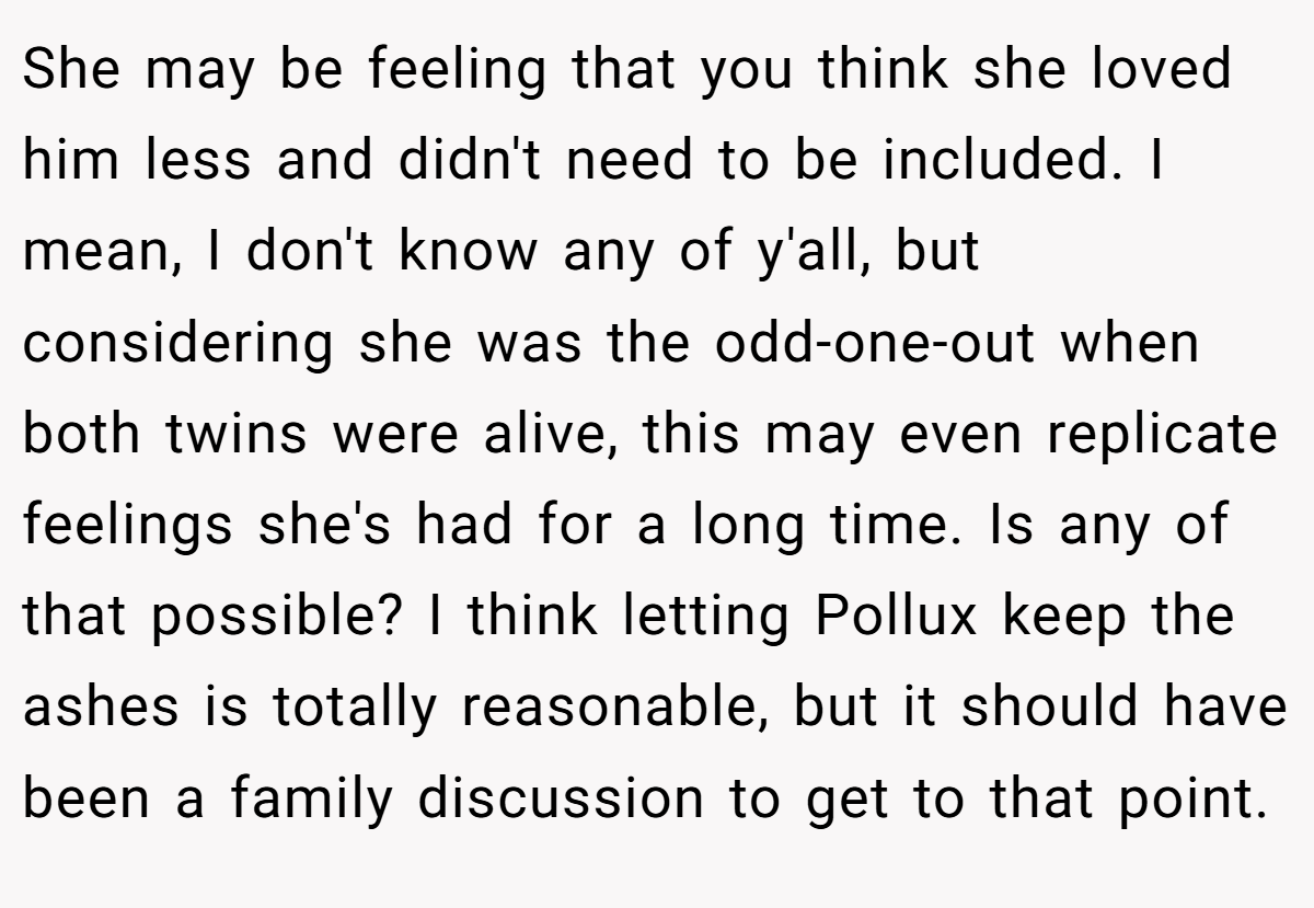 She may be feeling that you think she loved him less and didn't need to be included. I mean, I don't know any of y'all, but considering she was the odd-one-out when both twins were alive, this may even replicate feelings she's had for a long time. Is any of that possible? I think letting Pollux keep the ashes is totally reasonable, but it should have been a family discussion to get to that point.