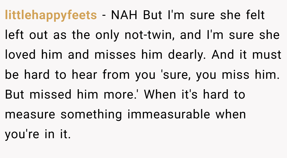 littlehappyfeets − NAH But I'm sure she felt left out as the only not-twin, and I'm sure she loved him and misses him dearly. And it must be hard to hear from you 'sure, you miss him. But missed him more.' When it's hard to measure something immeasurable when you're in it.