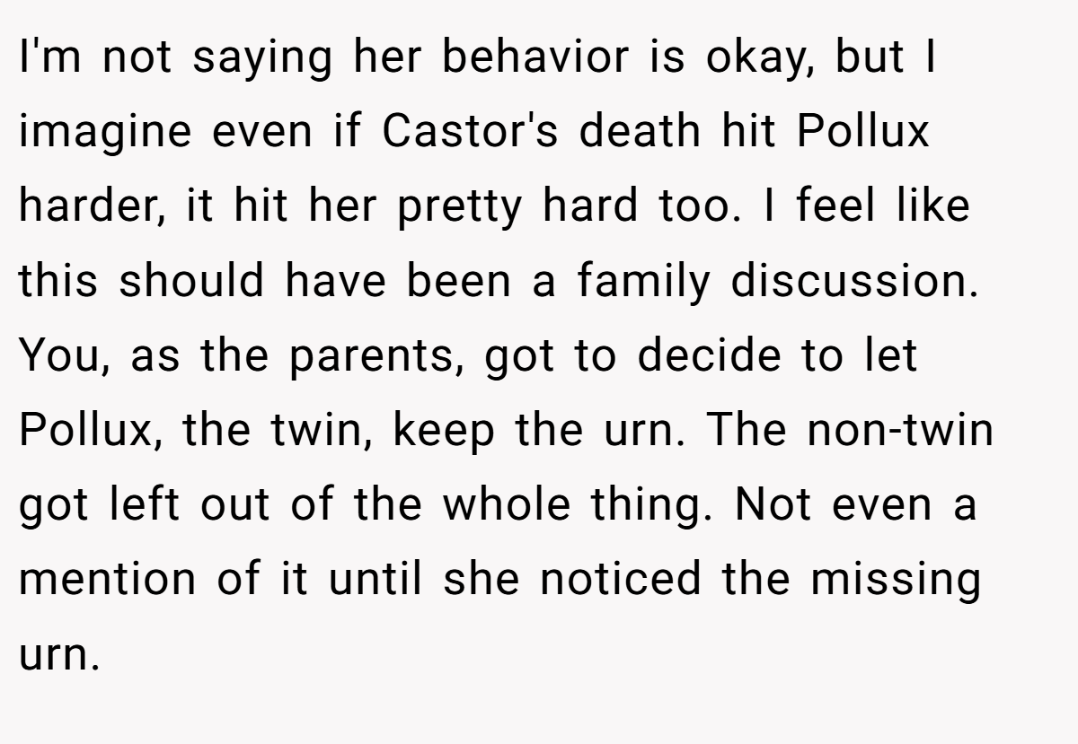 I'm not saying her behavior is okay, but I imagine even if Castor's death hit Pollux harder, it hit her pretty hard too. I feel like this should have been a family discussion. You, as the parents, got to decide to let Pollux, the twin, keep the urn. The non-twin got left out of the whole thing. Not even a mention of it until she noticed the missing urn.