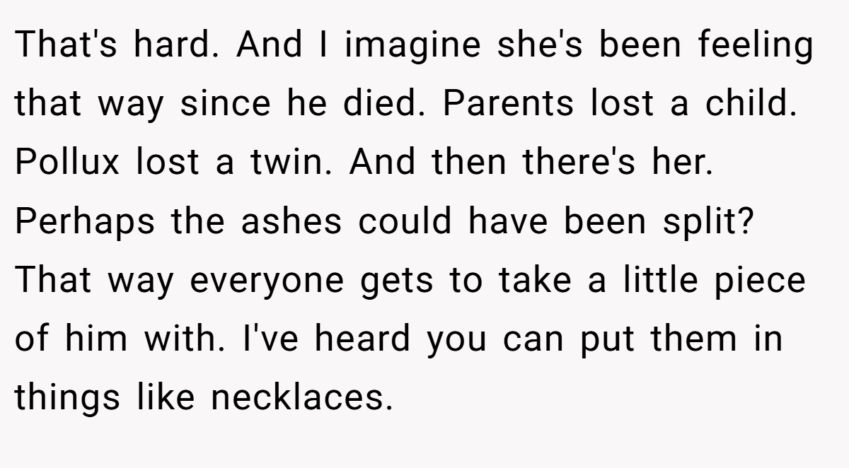 That's hard. And I imagine she's been feeling that way since he died. Parents lost a child. Pollux lost a twin. And then there's her. Perhaps the ashes could have been split? That way everyone gets to take a little piece of him with. I've heard you can put them in things like necklaces.