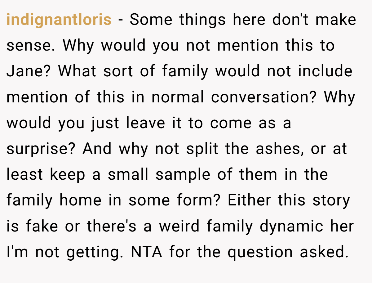 indignantloris − Some things here don't make sense. Why would you not mention this to Jane? What sort of family would not include mention of this in normal conversation? Why would you just leave it to come as a surprise? And why not split the ashes, or at least keep a small sample of them in the family home in some form? Either this story is fake or there's a weird family dynamic her I'm not getting. NTA for the question asked.