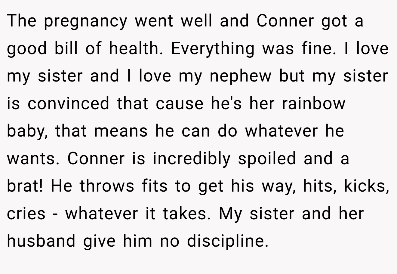 The pregnancy went well and Conner got a good bill of health. Everything was fine. I love my sister and I love my nephew but my sister is convinced that cause he's her rainbow baby, that means he can do whatever he wants. Conner is incredibly spoiled and a brat! He throws fits to get his way, hits, kicks, cries - whatever it takes. My sister and her husband give him no discipline.
