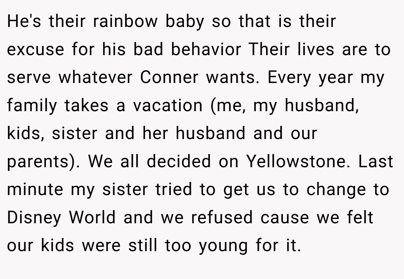 He's their rainbow baby so that is their excuse for his bad behavior Their lives are to serve whatever Conner wants. Every year my family takes a vacation (me, my husband, kids, sister and her husband and our parents). We all decided on Yellowstone. Last minute my sister tried to get us to change to Disney World and we refused cause we felt our kids were still too young for it.