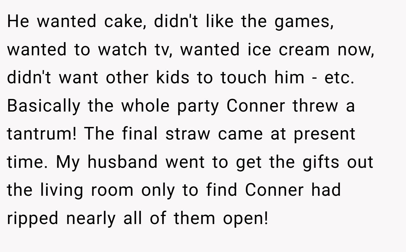 He wanted cake, didn't like the games, wanted to watch tv, wanted ice cream now, didn't want other kids to touch him - etc. Basically the whole party Conner threw a tantrum! The final straw came at present time. My husband went to get the gifts out the living room only to find Conner had ripped nearly all of them open!