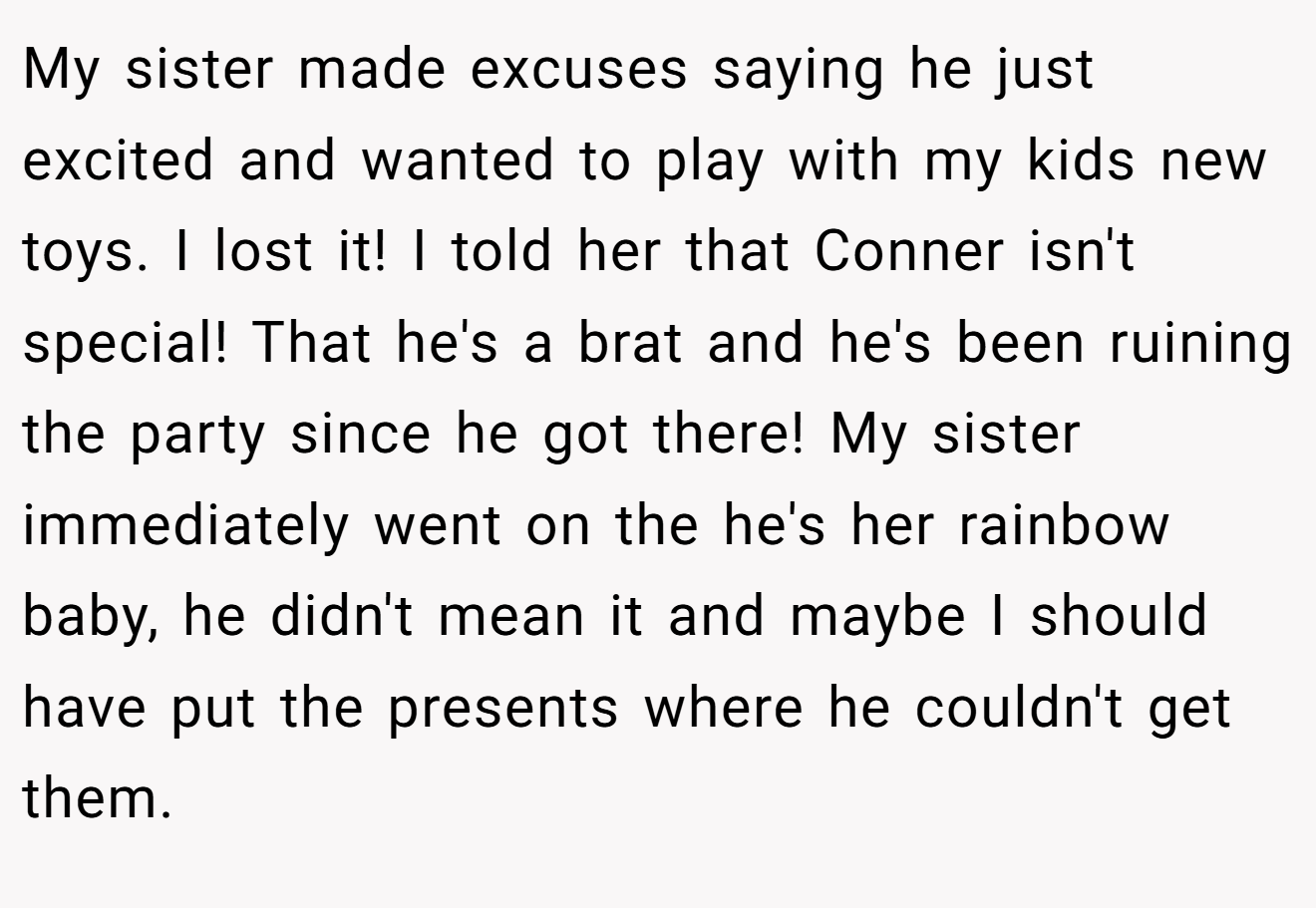 My sister made excuses saying he just excited and wanted to play with my kids new toys. I lost it! I told her that Conner isn't special! That he's a brat and he's been ruining the party since he got there! My sister immediately went on the he's her rainbow baby, he didn't mean it and maybe I should have put the presents where he couldn't get them.