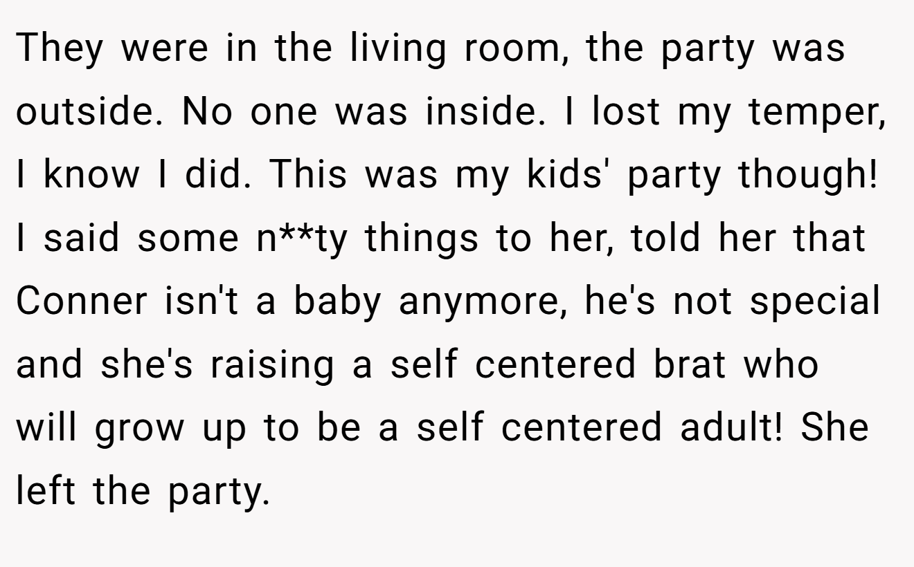 They were in the living room, the party was outside. No one was inside. I lost my temper, I know I did. This was my kids' party though! I said some n**ty things to her, told her that Conner isn't a baby anymore, he's not special and she's raising a self centered brat who will grow up to be a self centered adult! She left the party.