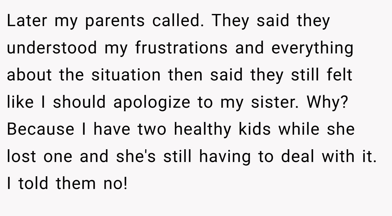 Later my parents called. They said they understood my frustrations and everything about the situation then said they still felt like I should apologize to my sister. Why? Because I have two healthy kids while she lost one and she's still having to deal with it. I told them no!