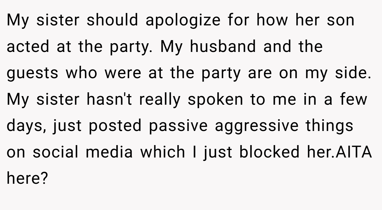My sister should apologize for how her son acted at the party. My husband and the guests who were at the party are on my side. My sister hasn't really spoken to me in a few days, just posted passive aggressive things on social media which I just blocked her.AITA here?