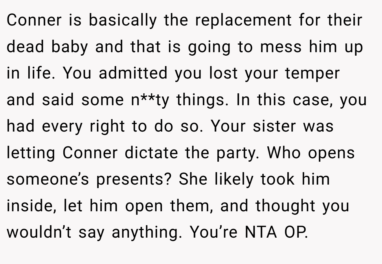 Conner is basically the replacement for their dead baby and that is going to mess him up in life. You admitted you lost your temper and said some n**ty things. In this case, you had every right to do so. Your sister was letting Conner dictate the party. Who opens someone’s presents? She likely took him inside, let him open them, and thought you wouldn’t say anything. You’re NTA OP.
