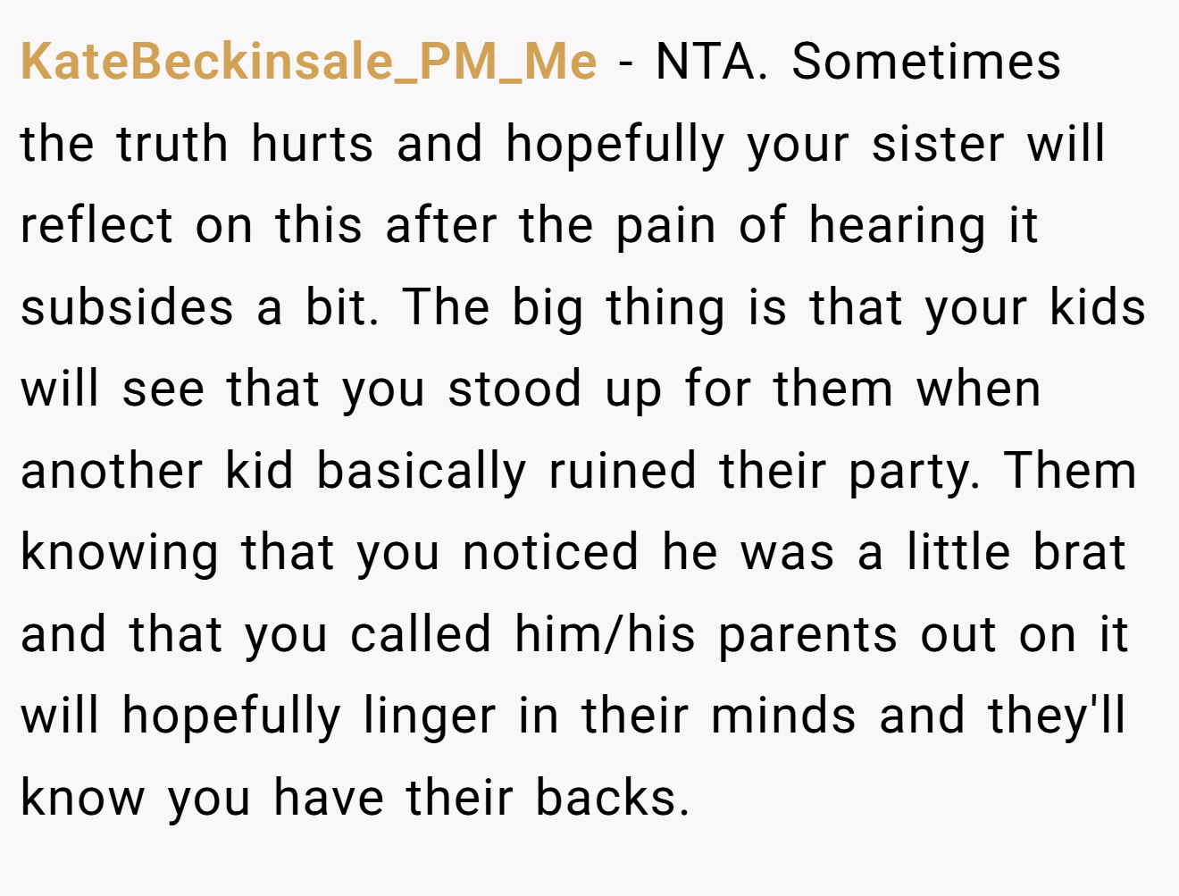 KateBeckinsale_PM_Me - NTA. Sometimes the truth hurts and hopefully your sister will reflect on this after the pain of hearing it subsides a bit. The big thing is that your kids will see that you stood up for them when another kid basically ruined their party. Them knowing that you noticed he was a little brat and that you called him/his parents out on it will hopefully linger in their minds and they'll know you have their backs.