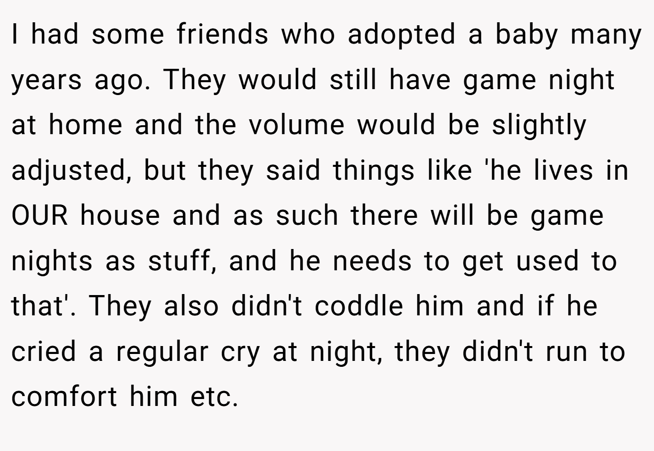 I had some friends who adopted a baby many years ago. They would still have game night at home and the volume would be slightly adjusted, but they said things like 'he lives in OUR house and as such there will be game nights as stuff, and he needs to get used to that'. They also didn't coddle him and if he cried a regular cry at night, they didn't run to comfort him etc.