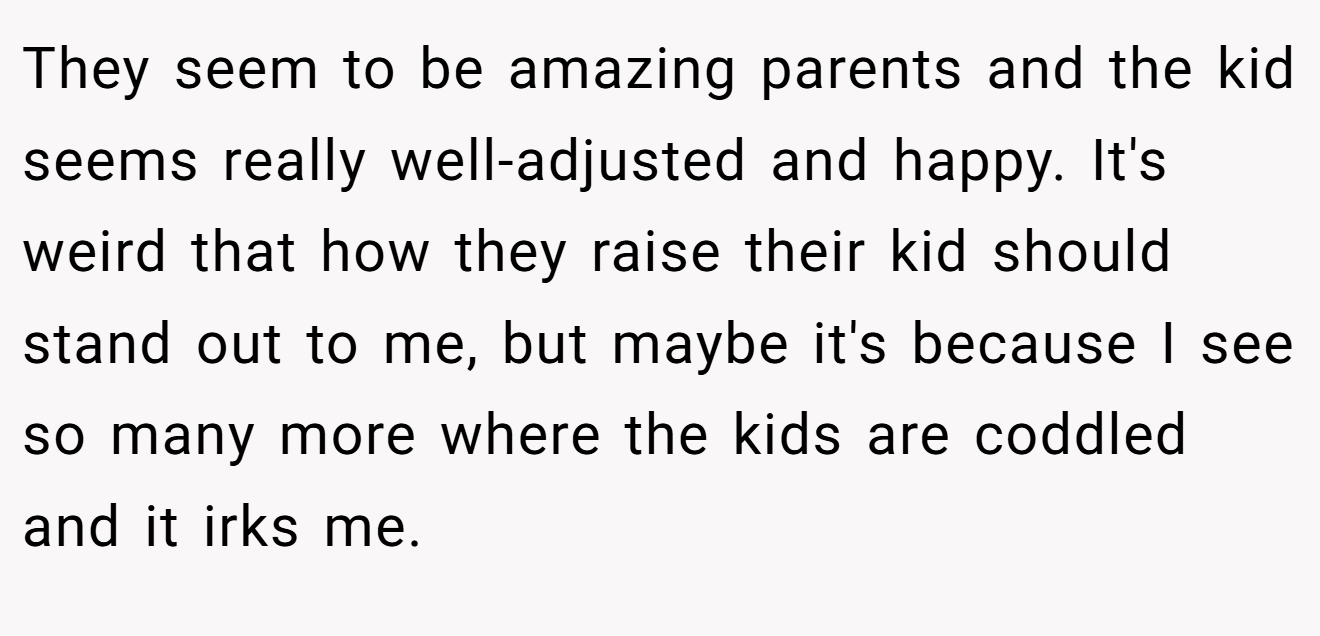 They seem to be amazing parents and the kid seems really well-adjusted and happy. It's weird that how they raise their kid should stand out to me, but maybe it's because I see so many more where the kids are coddled and it irks me.