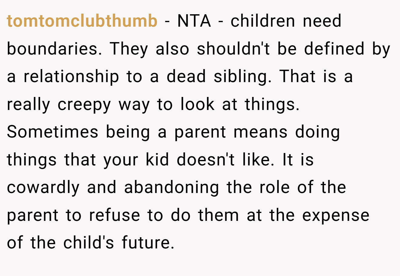 tomtomclubthumb - NTA - children need boundaries. They also shouldn't be defined by a relationship to a dead sibling. That is a really creepy way to look at things. Sometimes being a parent means doing things that your kid doesn't like. It is cowardly and abandoning the role of the parent to refuse to do them at the expense of the child's future.