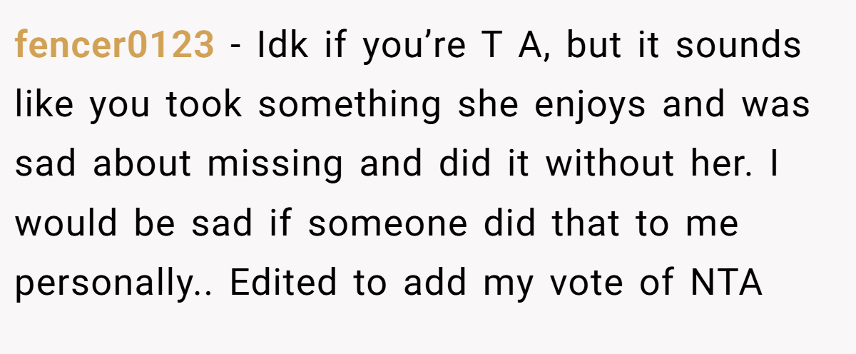 fencer0123 − Idk if you’re T A, but it sounds like you took something she enjoys and was sad about missing and did it without her. I would be sad if someone did that to me personally.. Edited to add my vote of NTA