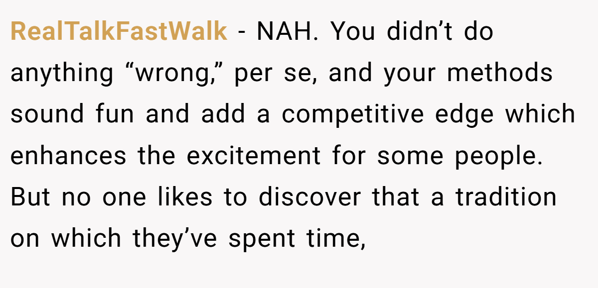 RealTalkFastWalk − NAH. You didn’t do anything “wrong,” per se, and your methods sound fun and add a competitive edge which enhances the excitement for some people. But no one likes to discover that a tradition on which they’ve spent time,