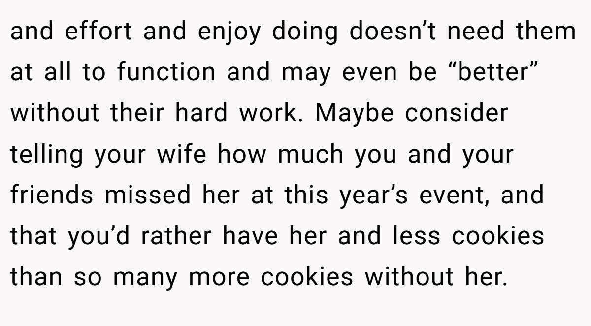 and effort and enjoy doing doesn’t need them at all to function and may even be “better” without their hard work. Maybe consider telling your wife how much you and your friends missed her at this year’s event, and that you’d rather have her and less cookies than so many more cookies without her.