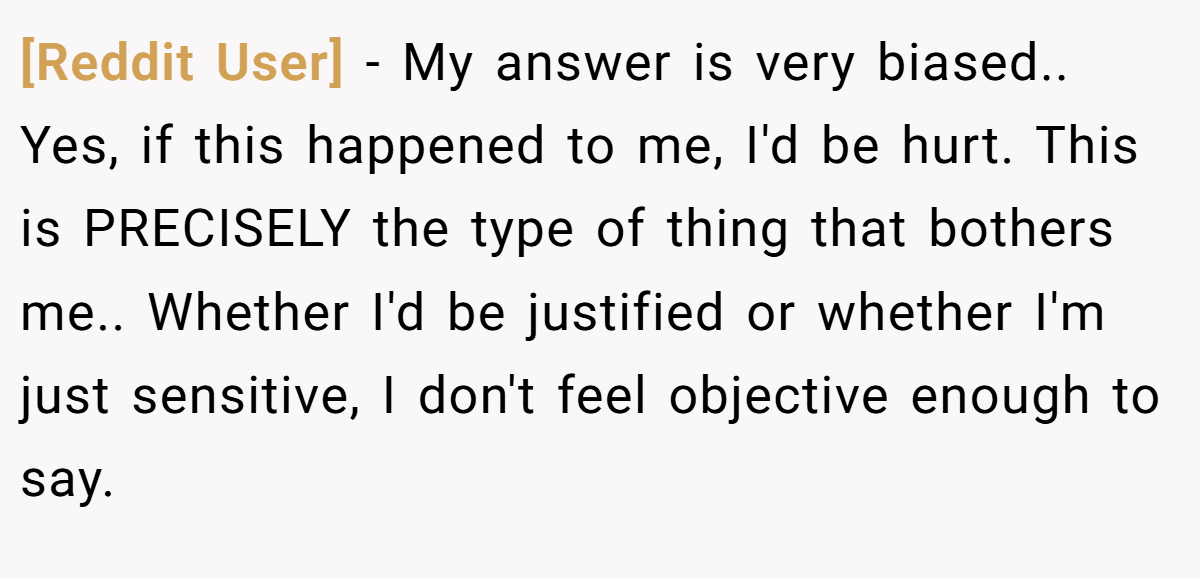 [Reddit User] − My answer is very biased.. Yes, if this happened to me, I'd be hurt. This is PRECISELY the type of thing that bothers me.. Whether I'd be justified or whether I'm just sensitive, I don't feel objective enough to say.