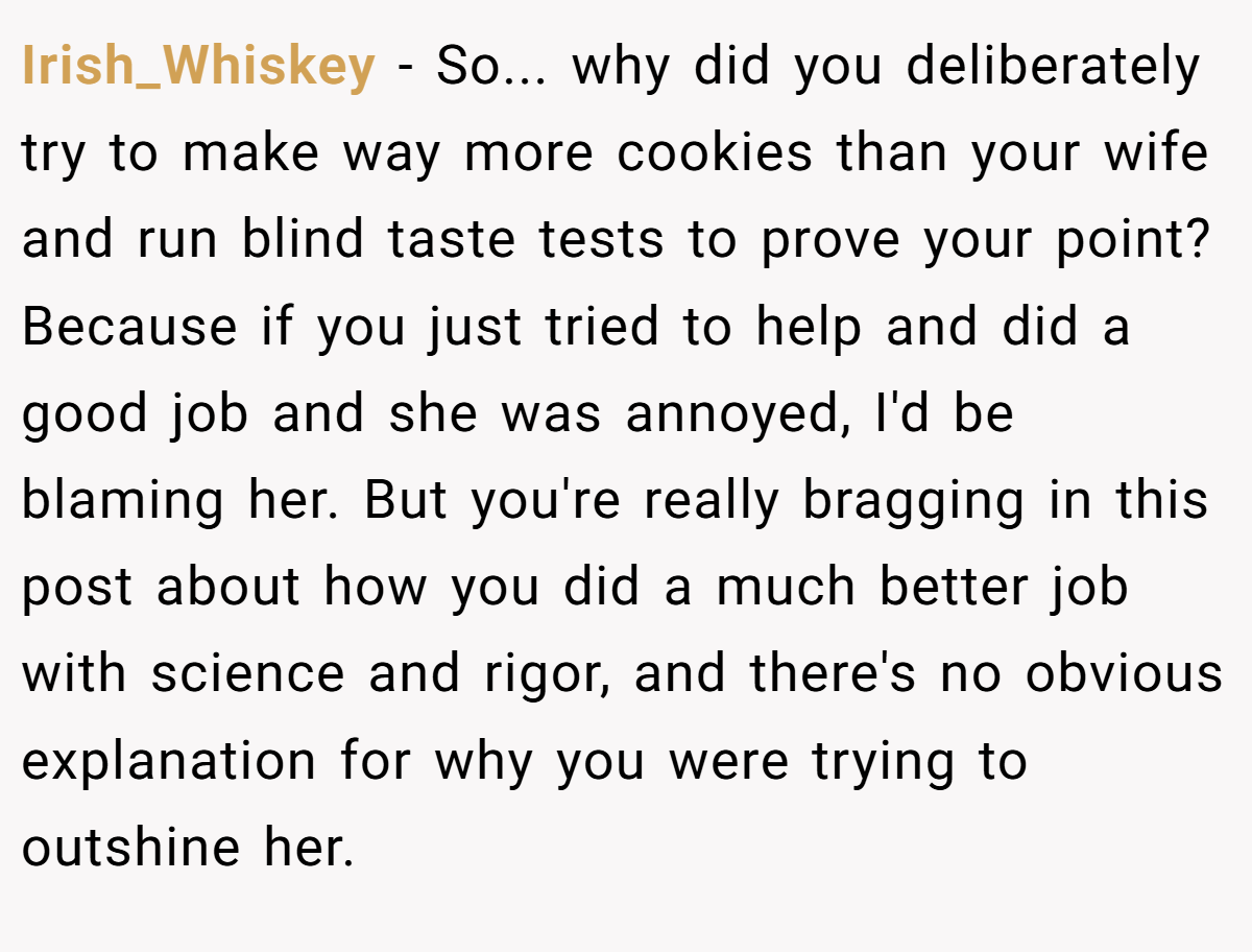 Irish_Whiskey − So... why did you deliberately try to make way more cookies than your wife and run blind taste tests to prove your point? Because if you just tried to help and did a good job and she was annoyed, I'd be blaming her. But you're really bragging in this post about how you did a much better job with science and rigor, and there's no obvious explanation for why you were trying to outshine her.