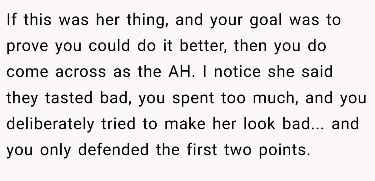 If this was her thing, and your goal was to prove you could do it better, then you do come across as the AH. I notice she said they tasted bad, you spent too much, and you deliberately tried to make her look bad... and you only defended the first two points.