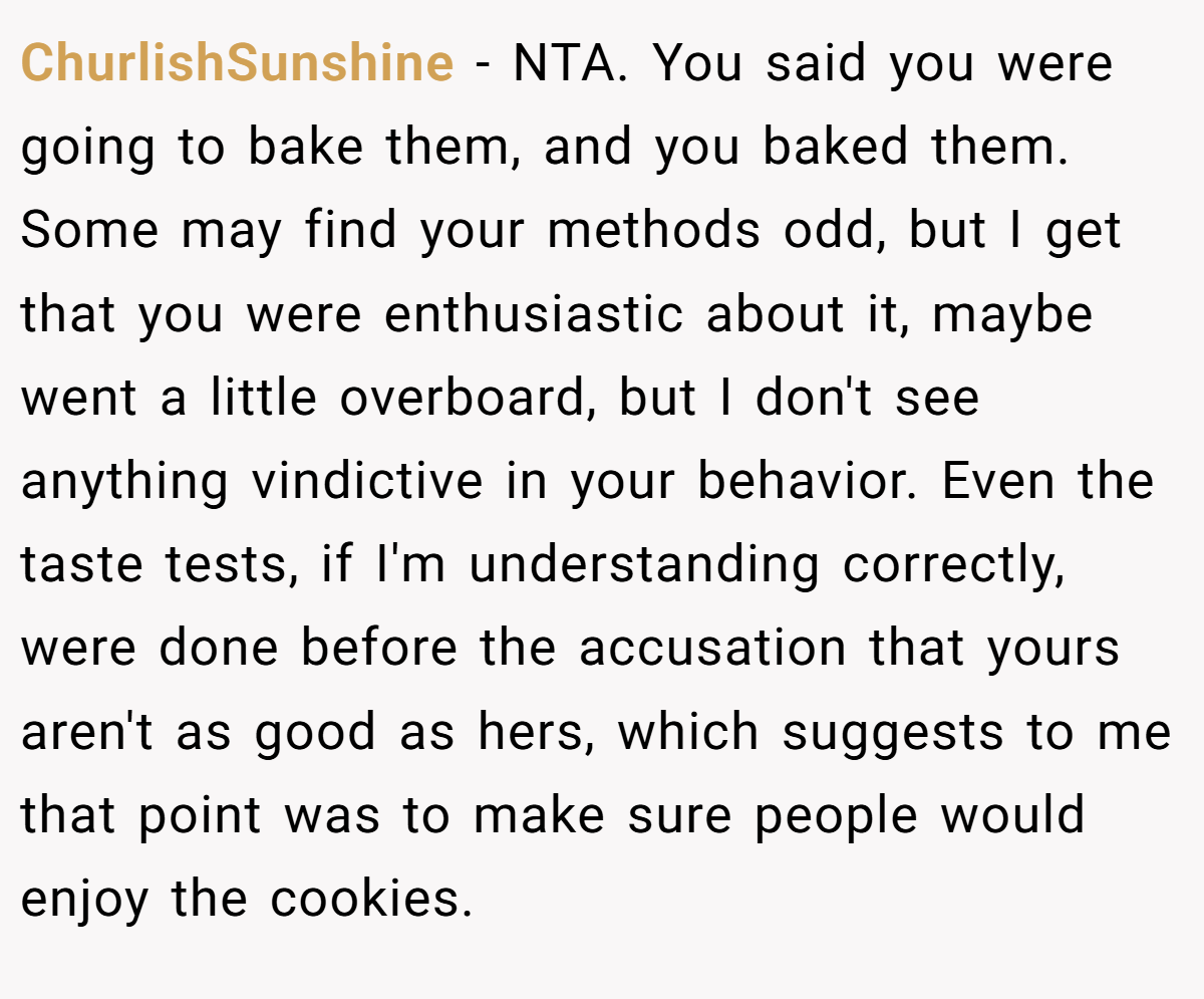 ChurlishSunshine − NTA. You said you were going to bake them, and you baked them. Some may find your methods odd, but I get that you were enthusiastic about it, maybe went a little overboard, but I don't see anything vindictive in your behavior. Even the taste tests, if I'm understanding correctly, were done before the accusation that yours aren't as good as hers, which suggests to me that point was to make sure people would enjoy the cookies.