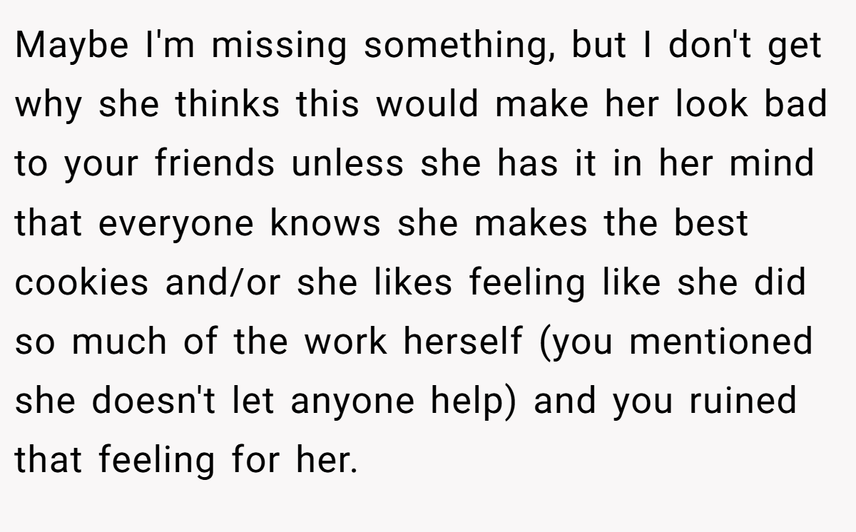 Maybe I'm missing something, but I don't get why she thinks this would make her look bad to your friends unless she has it in her mind that everyone knows she makes the best cookies and/or she likes feeling like she did so much of the work herself (you mentioned she doesn't let anyone help) and you ruined that feeling for her.