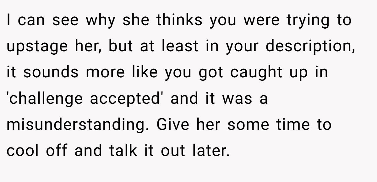 I can see why she thinks you were trying to upstage her, but at least in your description, it sounds more like you got caught up in 'challenge accepted' and it was a misunderstanding. Give her some time to cool off and talk it out later.