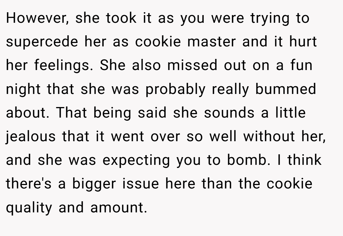 However, she took it as you were trying to supercede her as cookie master and it hurt her feelings. She also missed out on a fun night that she was probably really bummed about. That being said she sounds a little jealous that it went over so well without her, and she was expecting you to bomb. I think there's a bigger issue here than the cookie quality and amount.