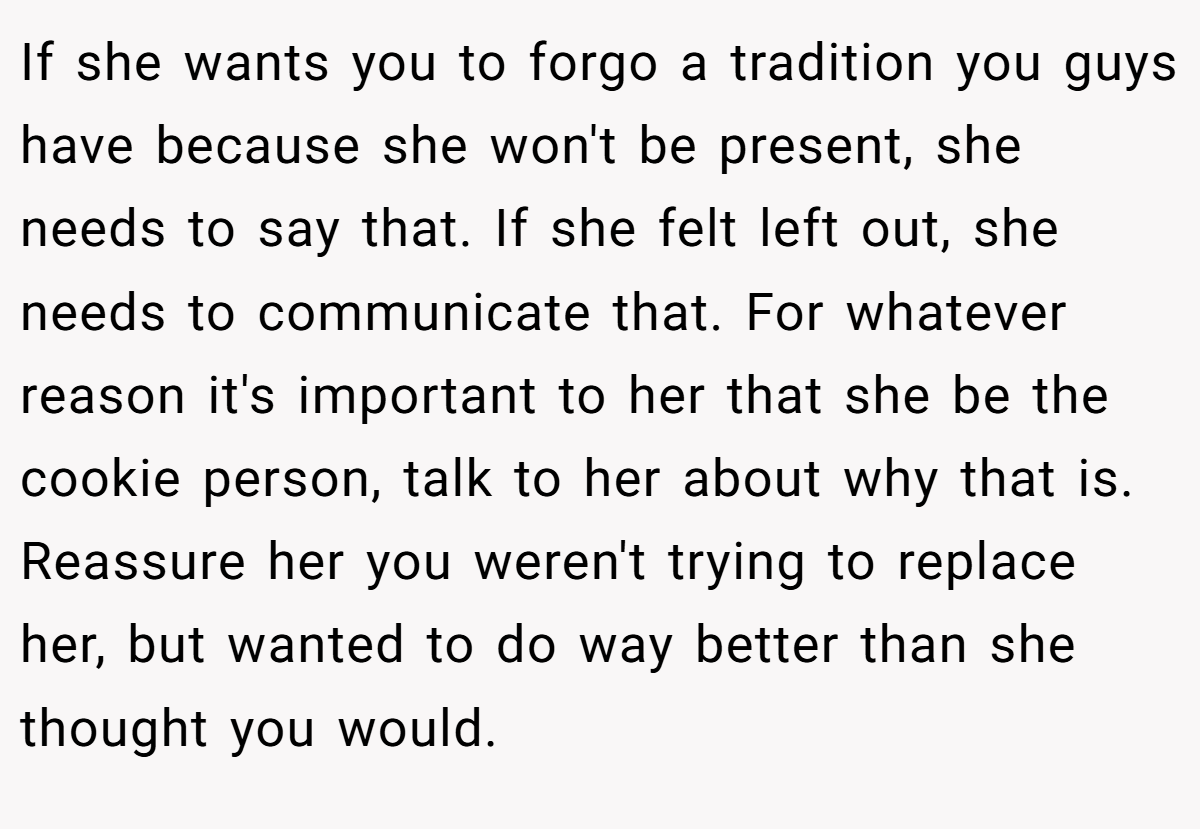 If she wants you to forgo a tradition you guys have because she won't be present, she needs to say that. If she felt left out, she needs to communicate that. For whatever reason it's important to her that she be the cookie person, talk to her about why that is. Reassure her you weren't trying to replace her, but wanted to do way better than she thought you would.