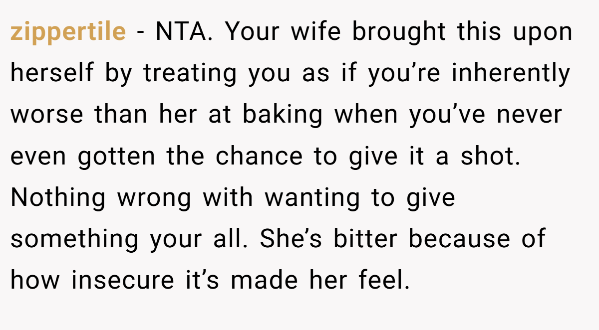 zippertile − NTA. Your wife brought this upon herself by treating you as if you’re inherently worse than her at baking when you’ve never even gotten the chance to give it a shot. Nothing wrong with wanting to give something your all. She’s bitter because of how insecure it’s made her feel.